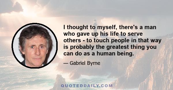 I thought to myself, there's a man who gave up his life to serve others - to touch people in that way is probably the greatest thing you can do as a human being.