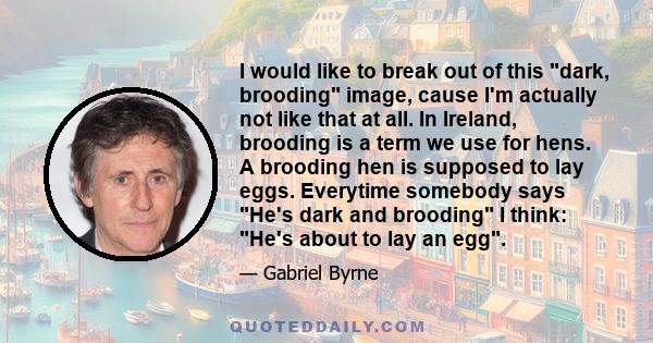 I would like to break out of this dark, brooding image, cause I'm actually not like that at all. In Ireland, brooding is a term we use for hens. A brooding hen is supposed to lay eggs. Everytime somebody says He's dark