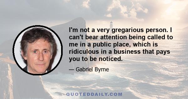 I'm not a very gregarious person. I can't bear attention being called to me in a public place, which is ridiculous in a business that pays you to be noticed.