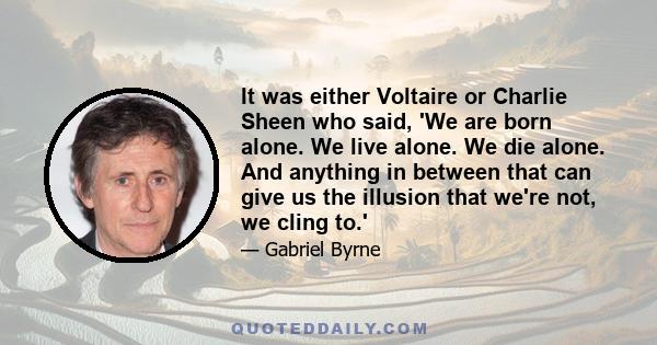 It was either Voltaire or Charlie Sheen who said, 'We are born alone. We live alone. We die alone. And anything in between that can give us the illusion that we're not, we cling to.'