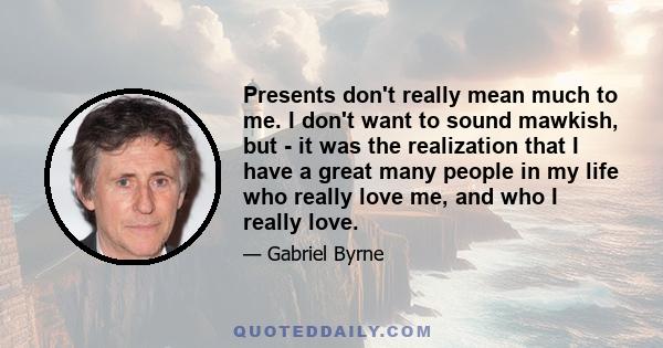 Presents don't really mean much to me. I don't want to sound mawkish, but - it was the realization that I have a great many people in my life who really love me, and who I really love.