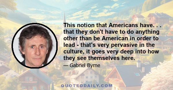 This notion that Americans have. . . that they don't have to do anything other than be American in order to lead - that's very pervasive in the culture, it goes very deep into how they see themselves here.