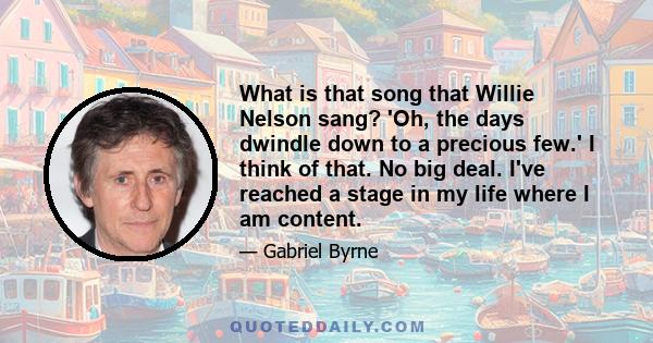 What is that song that Willie Nelson sang? 'Oh, the days dwindle down to a precious few.' I think of that. No big deal. I've reached a stage in my life where I am content.