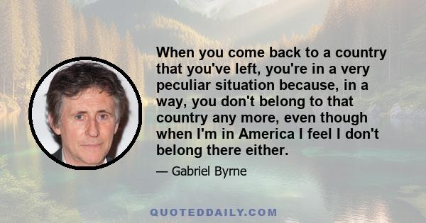 When you come back to a country that you've left, you're in a very peculiar situation because, in a way, you don't belong to that country any more, even though when I'm in America I feel I don't belong there either.