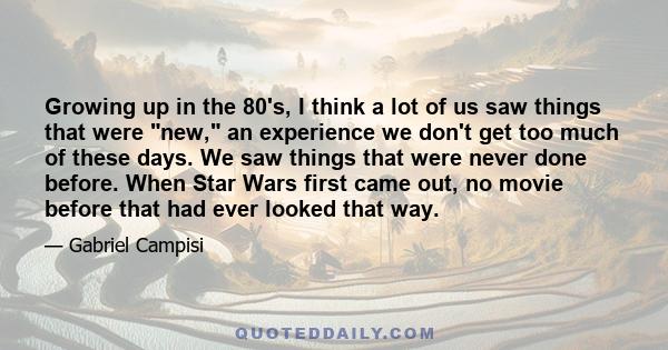 Growing up in the 80's, I think a lot of us saw things that were new, an experience we don't get too much of these days. We saw things that were never done before. When Star Wars first came out, no movie before that had 