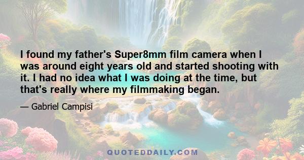 I found my father's Super8mm film camera when I was around eight years old and started shooting with it. I had no idea what I was doing at the time, but that's really where my filmmaking began.