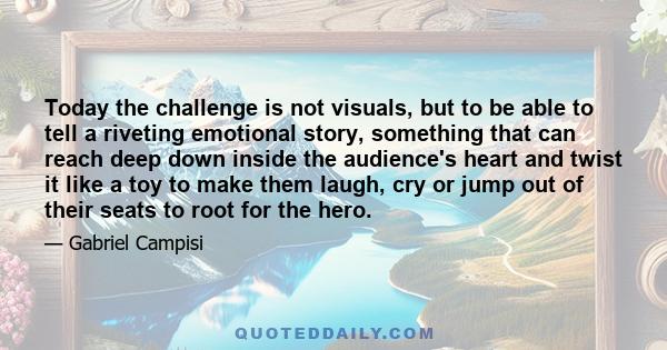 Today the challenge is not visuals, but to be able to tell a riveting emotional story, something that can reach deep down inside the audience's heart and twist it like a toy to make them laugh, cry or jump out of their