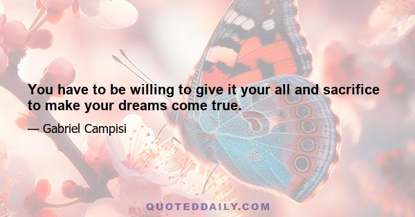 You have to be willing to give it your all and sacrifice to make your dreams come true.