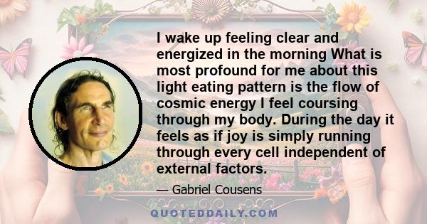 I wake up feeling clear and energized in the morning What is most profound for me about this light eating pattern is the flow of cosmic energy I feel coursing through my body. During the day it feels as if joy is simply 