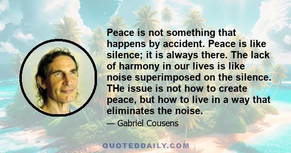 Peace is not something that happens by accident. Peace is like silence; it is always there. The lack of harmony in our lives is like noise superimposed on the silence. THe issue is not how to create peace, but how to