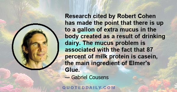 Research cited by Robert Cohen has made the point that there is up to a gallon of extra mucus in the body created as a result of drinking dairy. The mucus problem is associated with the fact that 87 percent of milk