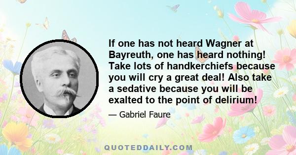 If one has not heard Wagner at Bayreuth, one has heard nothing! Take lots of handkerchiefs because you will cry a great deal! Also take a sedative because you will be exalted to the point of delirium!