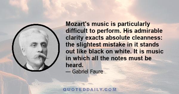 Mozart's music is particularly difficult to perform. His admirable clarity exacts absolute cleanness: the slightest mistake in it stands out like black on white. It is music in which all the notes must be heard.