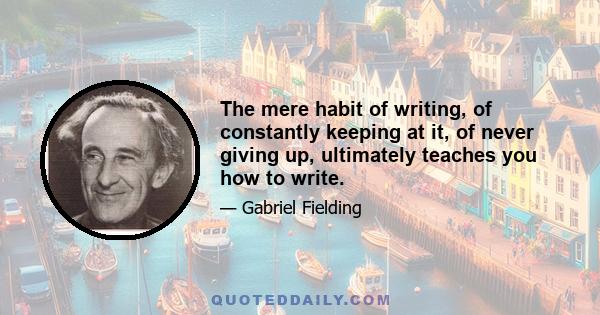 The mere habit of writing, of constantly keeping at it, of never giving up, ultimately teaches you how to write.