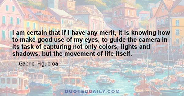 I am certain that if I have any merit, it is knowing how to make good use of my eyes, to guide the camera in its task of capturing not only colors, lights and shadows, but the movement of life itself.