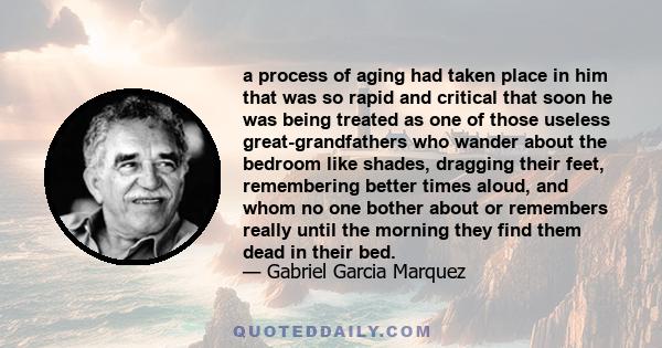 a process of aging had taken place in him that was so rapid and critical that soon he was being treated as one of those useless great-grandfathers who wander about the bedroom like shades, dragging their feet,