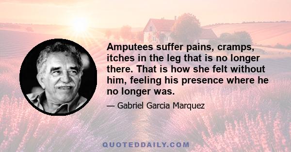 Amputees suffer pains, cramps, itches in the leg that is no longer there. That is how she felt without him, feeling his presence where he no longer was.