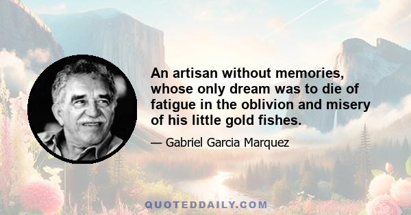 An artisan without memories, whose only dream was to die of fatigue in the oblivion and misery of his little gold fishes.