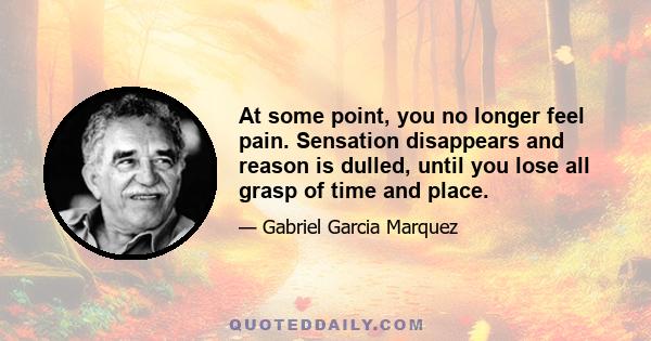 At some point, you no longer feel pain. Sensation disappears and reason is dulled, until you lose all grasp of time and place.