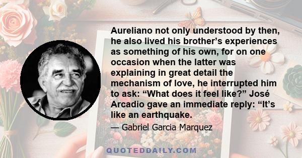 Aureliano not only understood by then, he also lived his brother’s experiences as something of his own, for on one occasion when the latter was explaining in great detail the mechanism of love, he interrupted him to