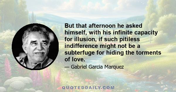 But that afternoon he asked himself, with his infinite capacity for illusion, if such pitiless indifference might not be a subterfuge for hiding the torments of love.