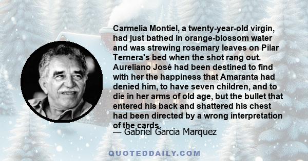 Carmelia Montiel, a twenty-year-old virgin, had just bathed in orange-blossom water and was strewing rosemary leaves on Pilar Ternera's bed when the shot rang out. Aureliano José had been destined to find with her the