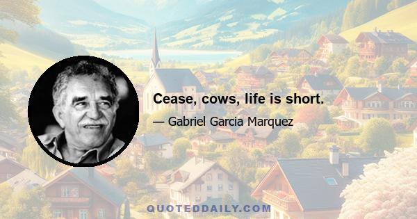 Cease, cows, life is short.