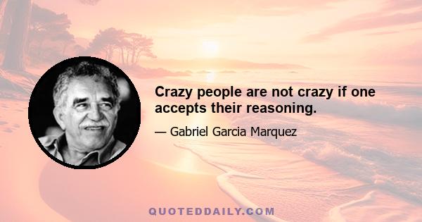 Crazy people are not crazy if one accepts their reasoning.