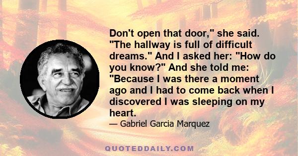 Don't open that door, she said. The hallway is full of difficult dreams. And I asked her: How do you know? And she told me: Because I was there a moment ago and I had to come back when I discovered I was sleeping on my