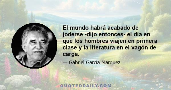 El mundo habrá acabado de joderse -dijo entonces- el día en que los hombres viajen en primera clase y la literatura en el vagón de carga.