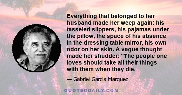 Everything that belonged to her husband made her weep again: his tasseled slippers, his pajamas under the pillow, the space of his absence in the dressing table mirror, his own odor on her skin. A vague thought made her 