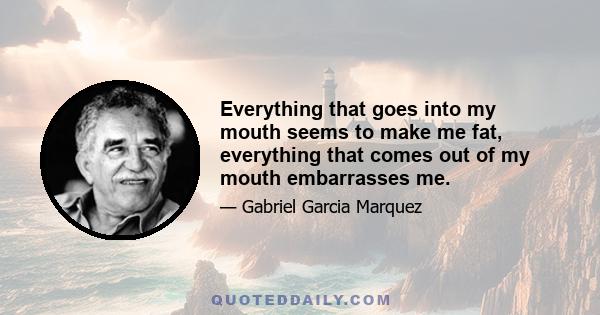 Everything that goes into my mouth seems to make me fat, everything that comes out of my mouth embarrasses me.