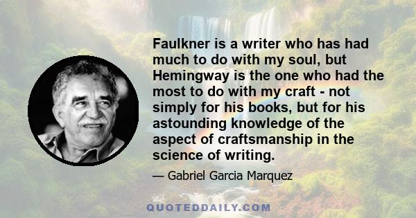 Faulkner is a writer who has had much to do with my soul, but Hemingway is the one who had the most to do with my craft - not simply for his books, but for his astounding knowledge of the aspect of craftsmanship in the