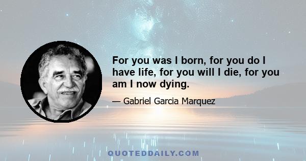 For you was I born, for you do I have life, for you will I die, for you am I now dying.