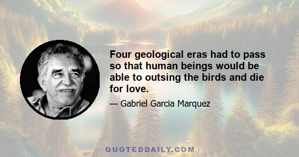 Four geological eras had to pass so that human beings would be able to outsing the birds and die for love.