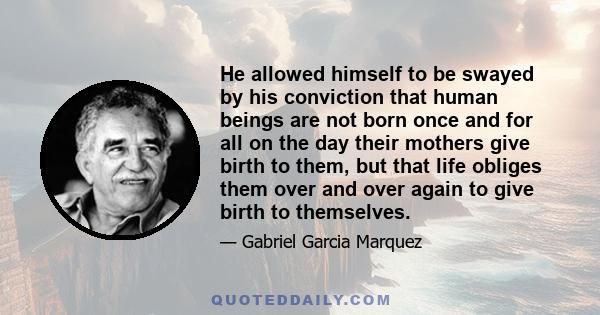 He allowed himself to be swayed by his conviction that human beings are not born once and for all on the day their mothers give birth to them, but that life obliges them over and over again to give birth to themselves.