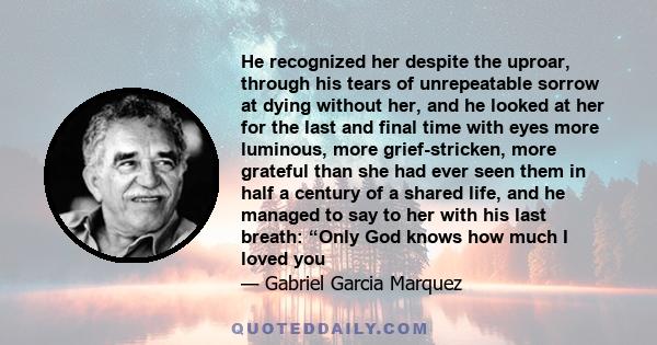 He recognized her despite the uproar, through his tears of unrepeatable sorrow at dying without her, and he looked at her for the last and final time with eyes more luminous, more grief-stricken, more grateful than she