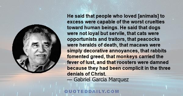 He said that people who loved [animals] to excess were capable of the worst cruelties toward human beings. He said that dogs were not loyal but servile, that cats were opportunists and traitors, that peacocks were