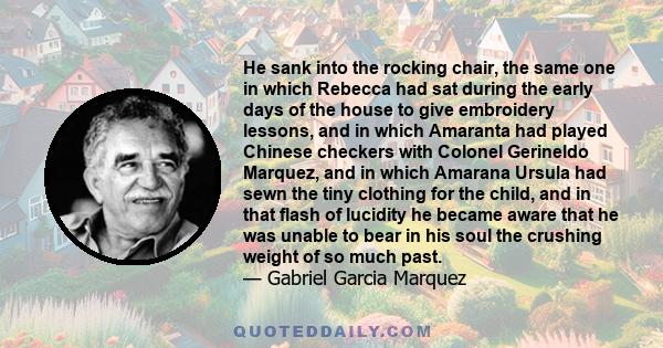 He sank into the rocking chair, the same one in which Rebecca had sat during the early days of the house to give embroidery lessons, and in which Amaranta had played Chinese checkers with Colonel Gerineldo Marquez, and