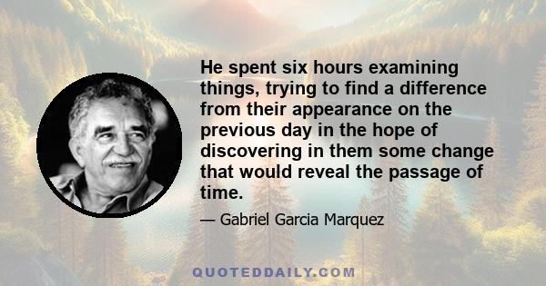 He spent six hours examining things, trying to find a difference from their appearance on the previous day in the hope of discovering in them some change that would reveal the passage of time.