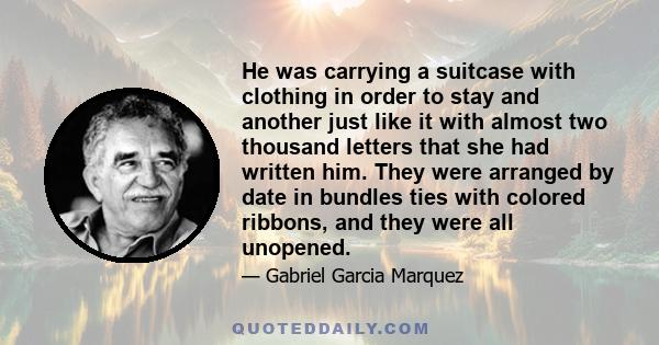 He was carrying a suitcase with clothing in order to stay and another just like it with almost two thousand letters that she had written him. They were arranged by date in bundles ties with colored ribbons, and they