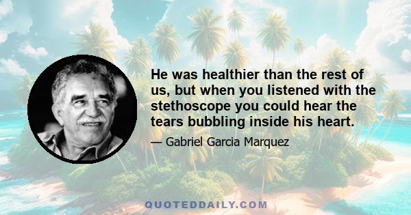 He was healthier than the rest of us, but when you listened with the stethoscope you could hear the tears bubbling inside his heart.