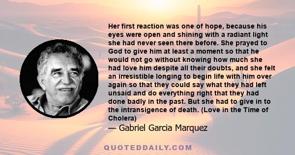 Her first reaction was one of hope, because his eyes were open and shining with a radiant light she had never seen there before. She prayed to God to give him at least a moment so that he would not go without knowing