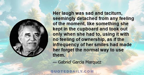 Her laugh was sad and taciturn, seemingly detached from any feeling of the moment, like something she kept in the cupboard and took out only when she had to, using it with no feeling of ownership, as if the infrequency