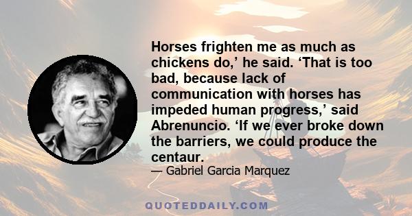 Horses frighten me as much as chickens do,’ he said. ‘That is too bad, because lack of communication with horses has impeded human progress,’ said Abrenuncio. ‘If we ever broke down the barriers, we could produce the