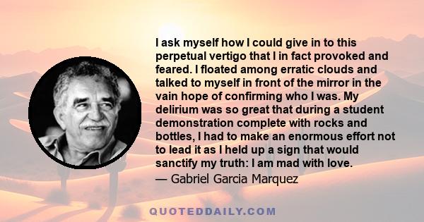 I ask myself how I could give in to this perpetual vertigo that I in fact provoked and feared. I floated among erratic clouds and talked to myself in front of the mirror in the vain hope of confirming who I was. My