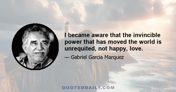 I became aware that the invincible power that has moved the world is unrequited, not happy, love.