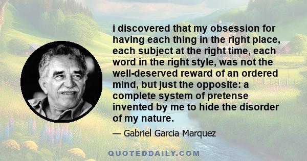 i discovered that my obsession for having each thing in the right place, each subject at the right time, each word in the right style, was not the well-deserved reward of an ordered mind, but just the opposite: a