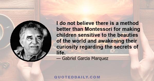 I do not believe there is a method better than Montessori for making children sensitive to the beauties of the world and awakening their curiosity regarding the secrets of life.