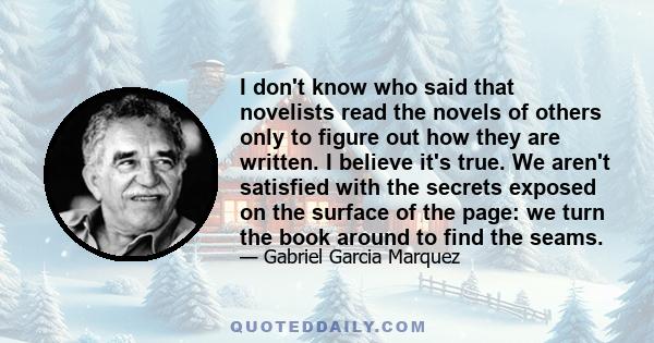 I don't know who said that novelists read the novels of others only to figure out how they are written. I believe it's true. We aren't satisfied with the secrets exposed on the surface of the page: we turn the book